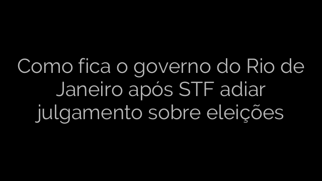 ​Como fica o governo do Rio de Janeiro após STF adiar julgamento sobre eleições 
